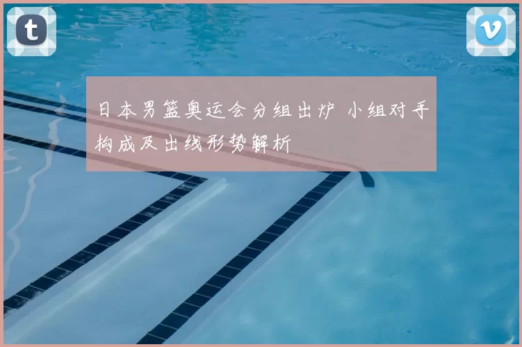 日本男篮奥运会分组出炉 小组对手构成及出线形势解析