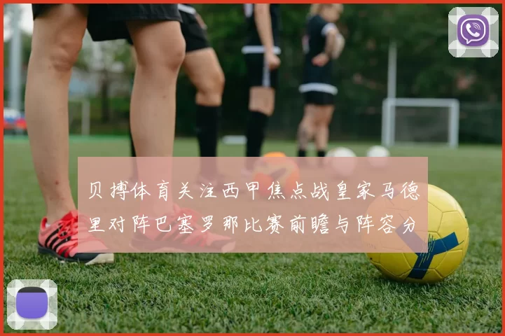贝搏体育关注西甲焦点战皇家马德里对阵巴塞罗那比赛前瞻与阵容分析