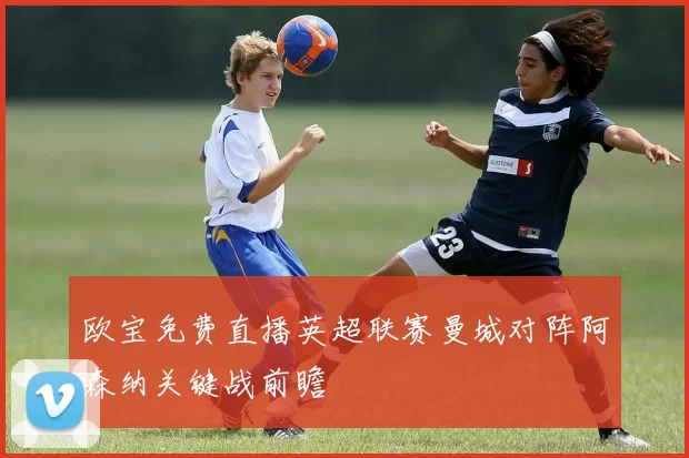 欧宝免费直播英超联赛曼城对阵阿森纳关键战前瞻