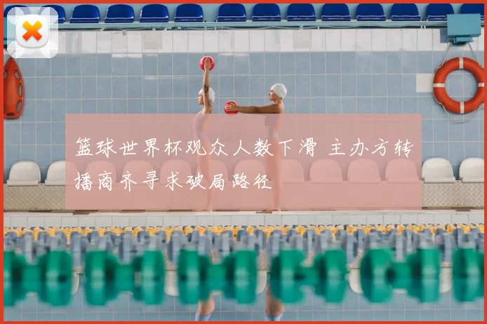 篮球世界杯观众人数下滑 主办方转播商齐寻求破局路径