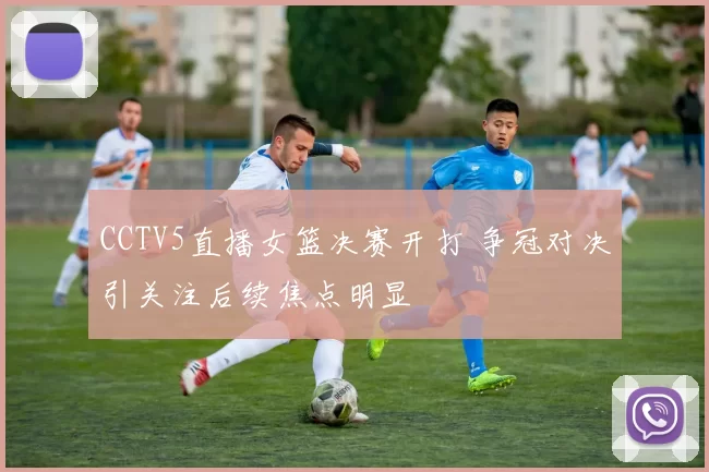 CCTV5直播女篮决赛开打 争冠对决引关注后续焦点明显