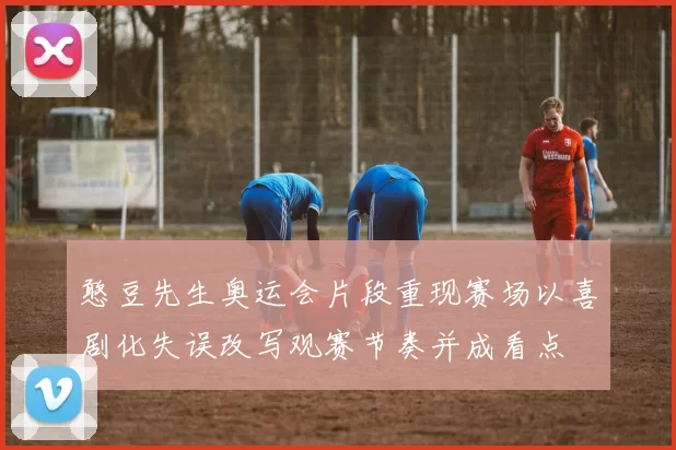 憨豆先生奥运会片段重现赛场以喜剧化失误改写观赛节奏并成看点