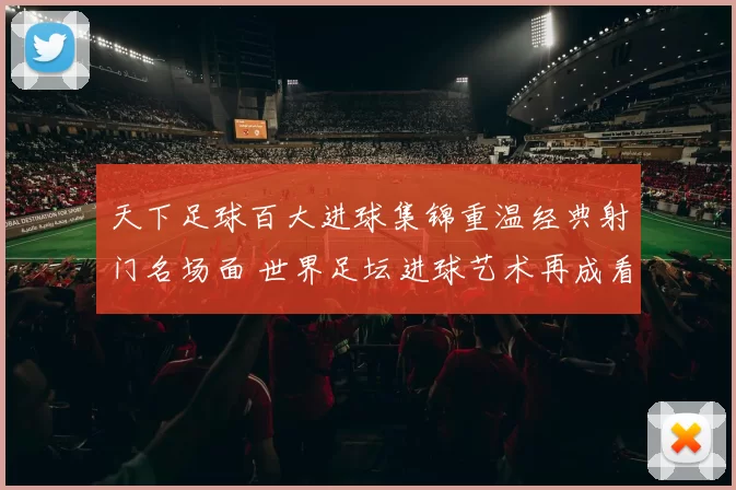 天下足球百大进球集锦重温经典射门名场面 世界足坛进球艺术再成看点