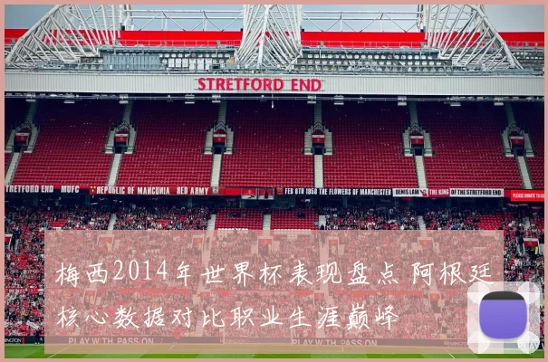 梅西2014年世界杯表现盘点 阿根廷核心数据对比职业生涯巅峰