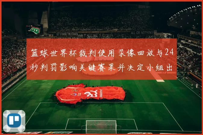 篮球世界杯裁判使用录像回放与24秒判罚影响关键赛果并决定小组出线形势
