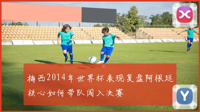 梅西2014年世界杯表现复盘阿根廷核心如何带队闯入决赛