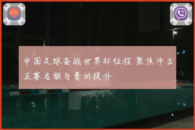 中国足球备战世界杯征程 聚焦冲击正赛名额与青训提升