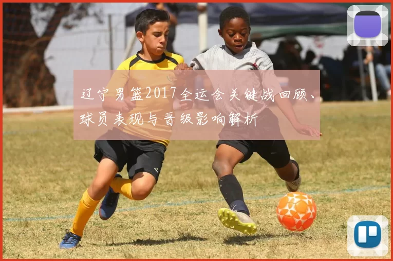 辽宁男篮2017全运会关键战回顾、球员表现与晋级影响解析