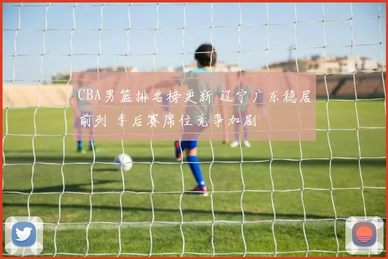 CBA男篮排名榜更新 辽宁广东稳居前列 季后赛席位竞争加剧