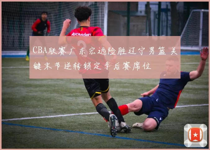 CBA联赛广东宏远险胜辽宁男篮 关键末节逆转锁定季后赛席位