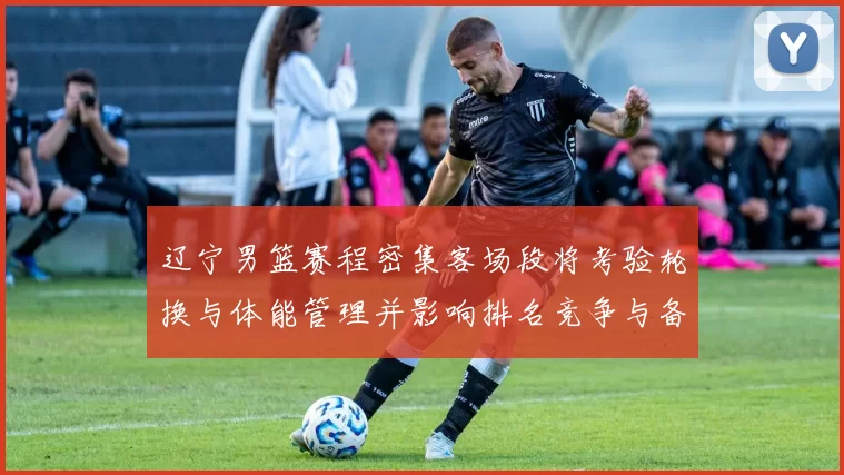 辽宁男篮赛程密集客场段将考验轮换与体能管理并影响排名竞争与备战安排