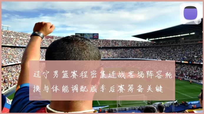 辽宁男篮赛程密集连战客场阵容轮换与体能调配成季后赛筹备关键