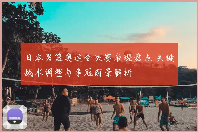 日本男篮奥运会决赛表现盘点 关键战术调整与争冠前景解析