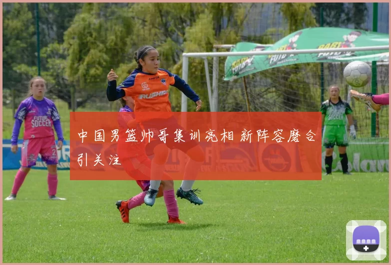 中国男篮帅哥集训亮相 新阵容磨合引关注