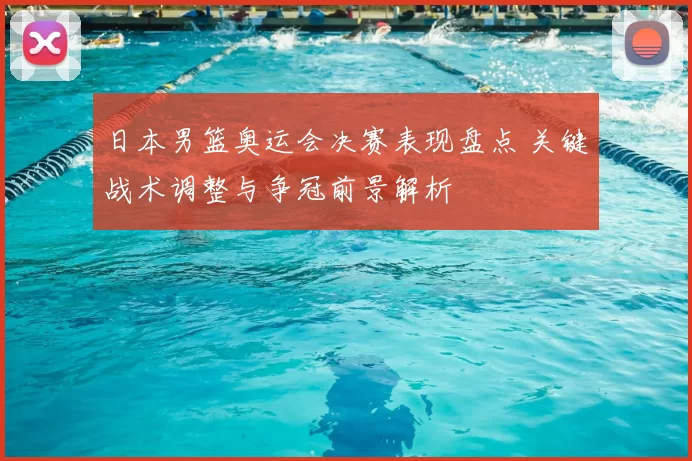 日本男篮奥运会决赛表现盘点 关键战术调整与争冠前景解析