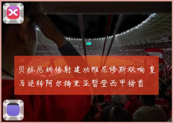 贝林厄姆传射建功维尼修斯双响 皇马逆转阿尔梅里亚暂登西甲榜首