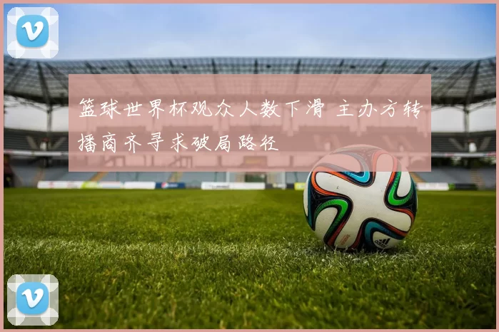 篮球世界杯观众人数下滑 主办方转播商齐寻求破局路径