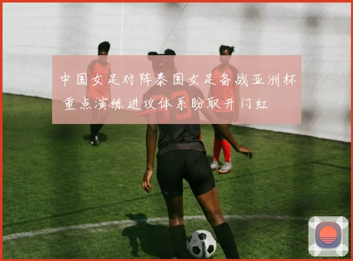 中国女足对阵泰国女足备战亚洲杯 重点演练进攻体系盼取开门红