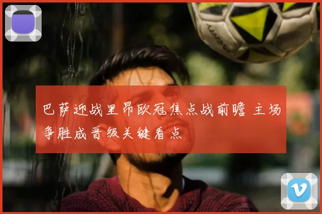 巴萨迎战里昂欧冠焦点战前瞻 主场争胜成晋级关键看点