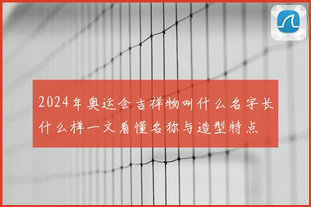 2024年奥运会吉祥物叫什么名字长什么样一文看懂名称与造型特点