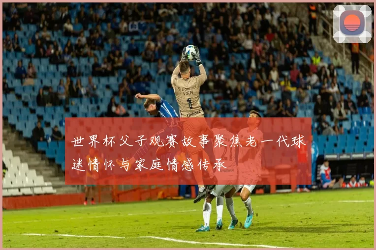 世界杯父子观赛故事聚焦老一代球迷情怀与家庭情感传承