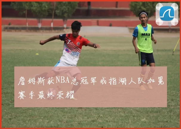 詹姆斯获NBA总冠军戒指湖人队加冕赛季最终荣耀