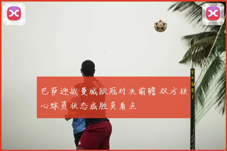 巴萨迎战曼城欧冠对决前瞻 双方核心球员状态成胜负看点