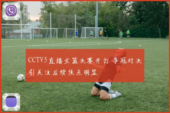 CCTV5直播女篮决赛开打 争冠对决引关注后续焦点明显