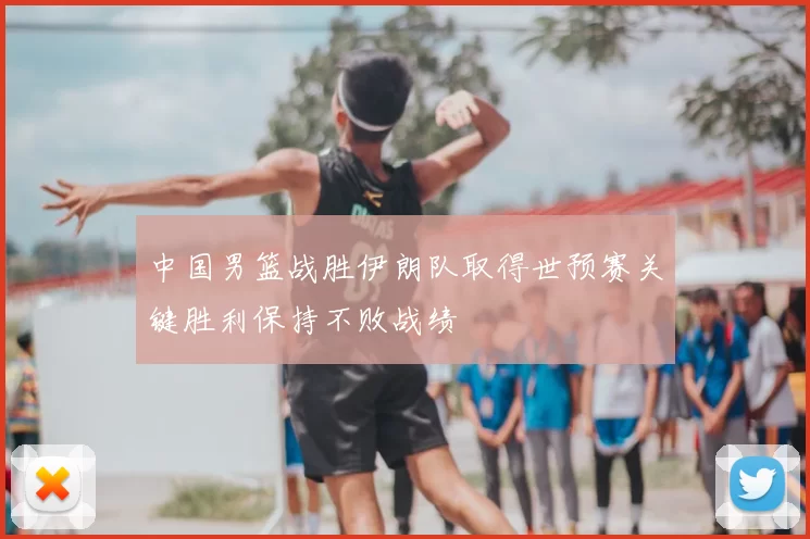 中国男篮战胜伊朗队取得世预赛关键胜利保持不败战绩