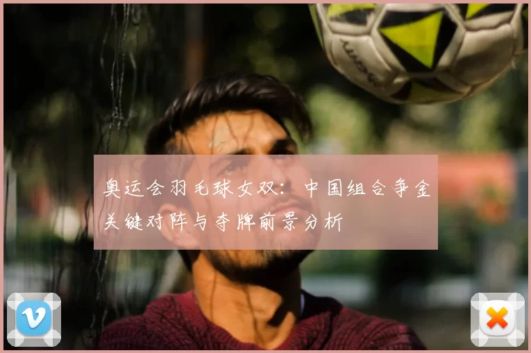 奥运会羽毛球女双：中国组合争金关键对阵与夺牌前景分析