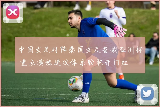 中国女足对阵泰国女足备战亚洲杯 重点演练进攻体系盼取开门红