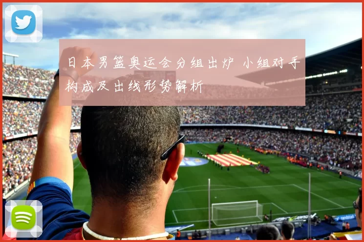 日本男篮奥运会分组出炉 小组对手构成及出线形势解析