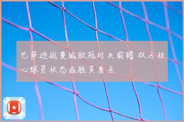 巴萨迎战曼城欧冠对决前瞻 双方核心球员状态成胜负看点