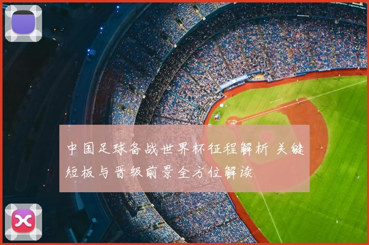 中国足球备战世界杯征程解析 关键短板与晋级前景全方位解读