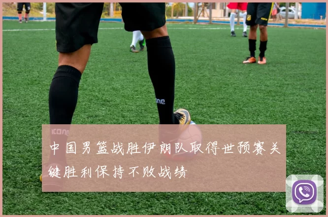 中国男篮战胜伊朗队取得世预赛关键胜利保持不败战绩