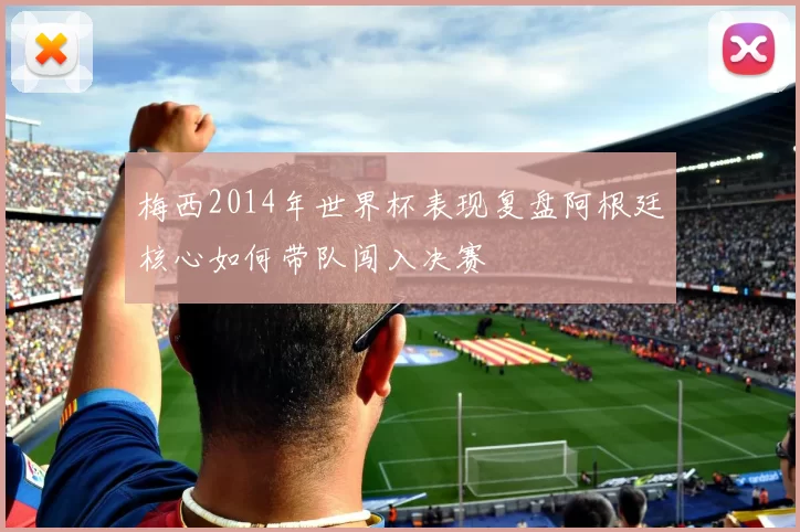 梅西2014年世界杯表现复盘阿根廷核心如何带队闯入决赛
