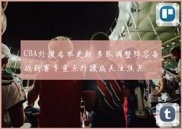 CBA外援名单更新 多队调整阵容备战新赛季重点外援成关注焦点