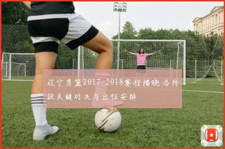 辽宁男篮2017-2018赛程揭晓 各阶段关键对决与出征安排