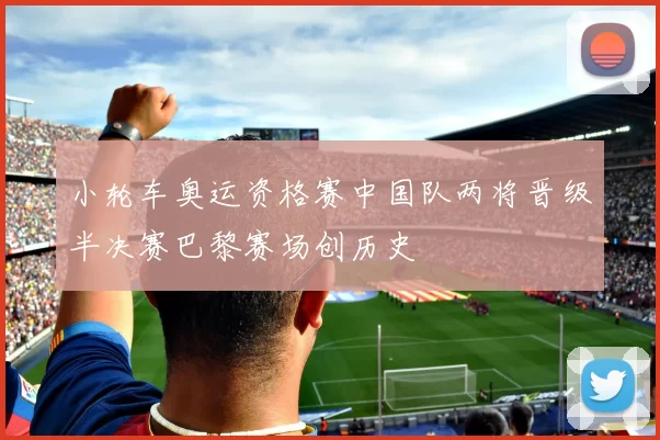 小轮车奥运资格赛中国队两将晋级半决赛巴黎赛场创历史