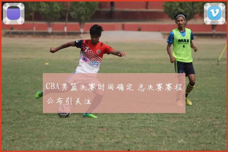 CBA男篮决赛时间确定 总决赛赛程公布引关注