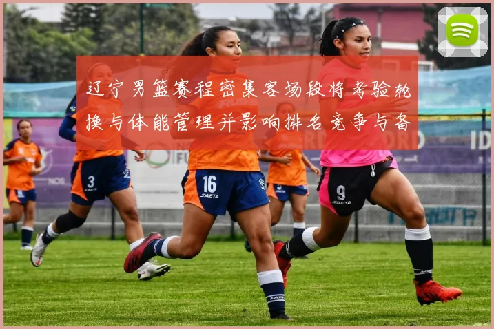 辽宁男篮赛程密集客场段将考验轮换与体能管理并影响排名竞争与备战安排