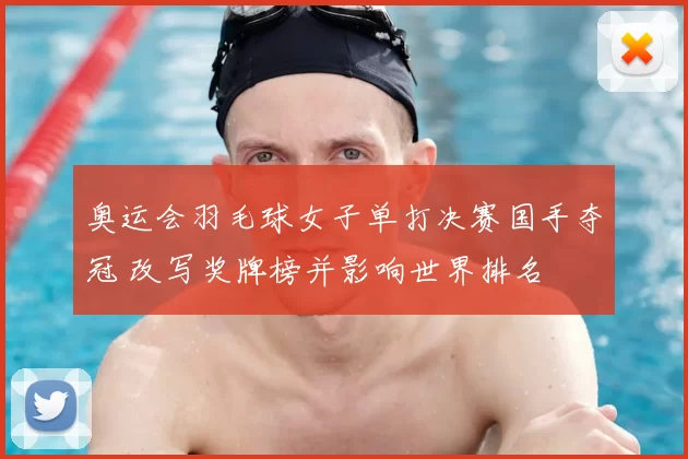 奥运会羽毛球女子单打决赛国手夺冠 改写奖牌榜并影响世界排名