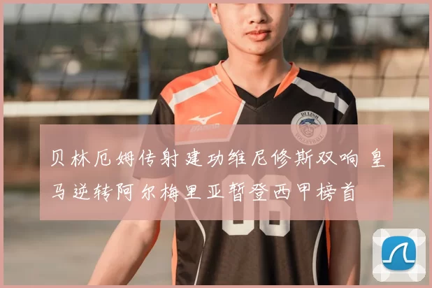 贝林厄姆传射建功维尼修斯双响 皇马逆转阿尔梅里亚暂登西甲榜首